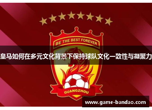 皇马如何在多元文化背景下保持球队文化一致性与凝聚力