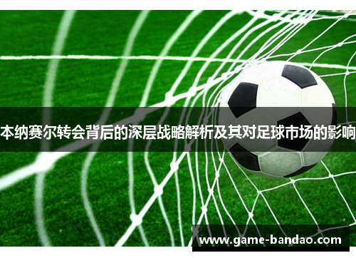 本纳赛尔转会背后的深层战略解析及其对足球市场的影响