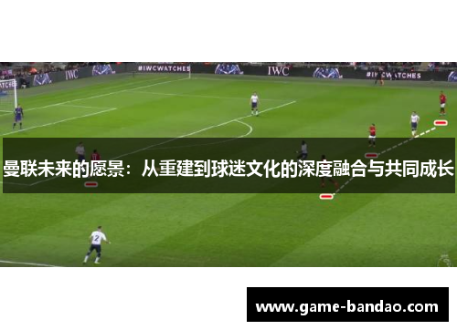 曼联未来的愿景：从重建到球迷文化的深度融合与共同成长