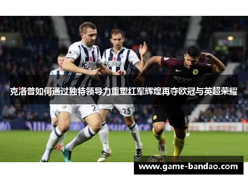 克洛普如何通过独特领导力重塑红军辉煌再夺欧冠与英超荣耀
