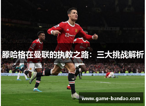 滕哈格在曼联的执教之路：三大挑战解析