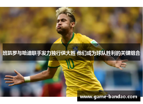 班凯罗与哈迪联手发力独行侠大胜 他们成为球队胜利的关键组合