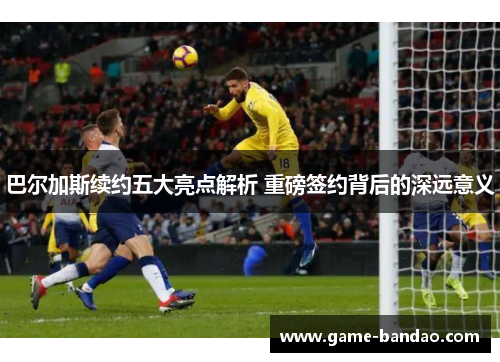 巴尔加斯续约五大亮点解析 重磅签约背后的深远意义