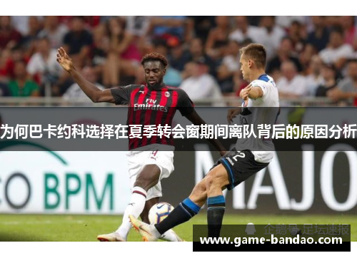 为何巴卡约科选择在夏季转会窗期间离队背后的原因分析