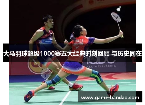大马羽球超级1000赛五大经典时刻回顾 与历史同在