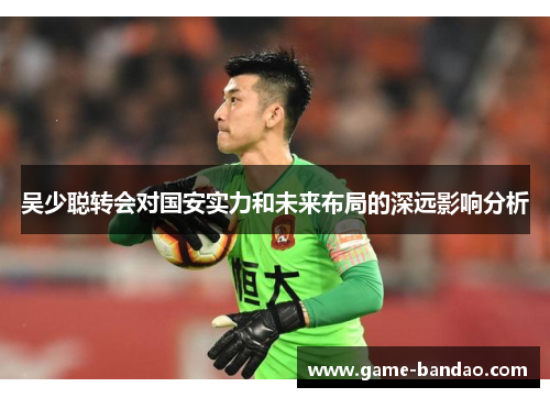 吴少聪转会对国安实力和未来布局的深远影响分析