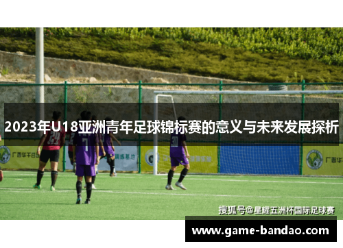 2023年U18亚洲青年足球锦标赛的意义与未来发展探析