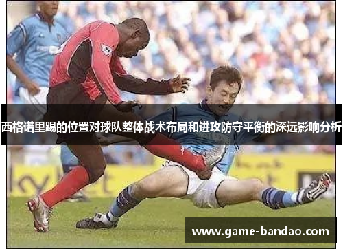 西格诺里踢的位置对球队整体战术布局和进攻防守平衡的深远影响分析