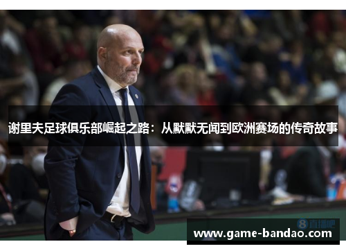 谢里夫足球俱乐部崛起之路:从默默无闻到欧洲赛场的传奇故事