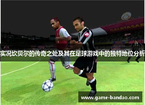 实况坎贝尔的传奇之处及其在足球游戏中的独特地位分析 实况坎贝尔的传奇之处及其在足球游戏中的独特地位分析